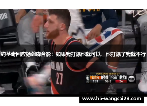 约基奇回应杨瀚森合影：如果我打爆他就可以，他打爆了我就不行